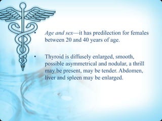 •

Age and sex—it has predilection for females
between 20 and 40 years of age.

•

Thyroid is diffusely enlarged, smooth,
possible asymmetrical and nodular, a thrill
may be present, may be tender. Abdomen,
liver and spleen may be enlarged.

 