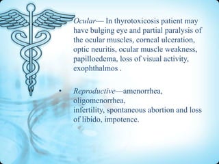 •

Ocular— In thyrotoxicosis patient may
have bulging eye and partial paralysis of
the ocular muscles, corneal ulceration,
optic neuritis, ocular muscle weakness,
papilloedema, loss of visual activity,
exophthalmos .

•

Reproductive—amenorrhea,
oligomenorrhea,
infertility, spontaneous abortion and loss
of libido, impotence.

 