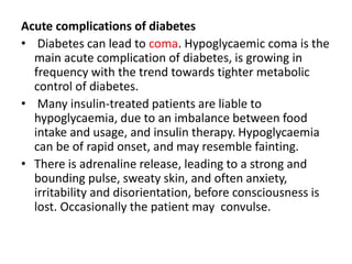 Acute complications of diabetes
• Diabetes can lead to coma. Hypoglycaemic coma is the
main acute complication of diabetes, is growing in
frequency with the trend towards tighter metabolic
control of diabetes.
• Many insulin-treated patients are liable to
hypoglycaemia, due to an imbalance between food
intake and usage, and insulin therapy. Hypoglycaemia
can be of rapid onset, and may resemble fainting.
• There is adrenaline release, leading to a strong and
bounding pulse, sweaty skin, and often anxiety,
irritability and disorientation, before consciousness is
lost. Occasionally the patient may convulse.
 