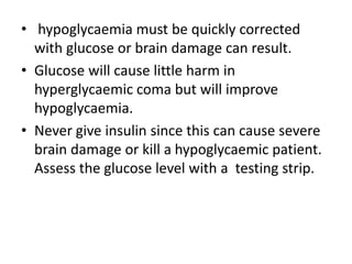 • hypoglycaemia must be quickly corrected
with glucose or brain damage can result.
• Glucose will cause little harm in
hyperglycaemic coma but will improve
hypoglycaemia.
• Never give insulin since this can cause severe
brain damage or kill a hypoglycaemic patient.
Assess the glucose level with a testing strip.
 