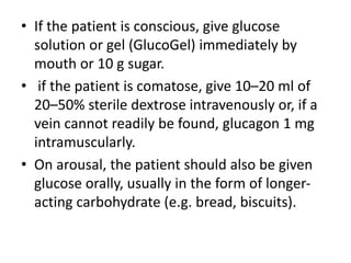 • If the patient is conscious, give glucose
solution or gel (GlucoGel) immediately by
mouth or 10 g sugar.
• if the patient is comatose, give 10–20 ml of
20–50% sterile dextrose intravenously or, if a
vein cannot readily be found, glucagon 1 mg
intramuscularly.
• On arousal, the patient should also be given
glucose orally, usually in the form of longer-
acting carbohydrate (e.g. bread, biscuits).
 
