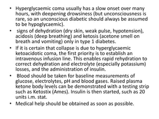 • Hyperglycaemic coma usually has a slow onset over many
hours, with deepening drowsiness (but unconsciousness is
rare, so an unconscious diabetic should always be assumed
to be hypoglycaemic).
• signs of dehydration (dry skin, weak pulse, hypotension),
acidosis (deep breathing) and ketosis (acetone smell on
breath and vomiting) only in type 1 diabetes.
• If it is certain that collapse is due to hyperglycaemic
ketoacidotic coma, the first priority is to establish an
intravenous infusion line. This enables rapid rehydration to
correct dehydration and electrolyte (especially potassium)
losses, and the administration of insulin.
• Blood should be taken for baseline measurements of
glucose, electrolytes, pH and blood gases. Raised plasma
ketone body levels can be demonstrated with a testing strip
such as Ketostix (Ames). Insulin is then started, such as 20
units i.m. stat.
• Medical help should be obtained as soon as possible.
 
