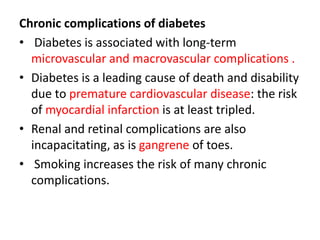 Chronic complications of diabetes
• Diabetes is associated with long-term
microvascular and macrovascular complications .
• Diabetes is a leading cause of death and disability
due to premature cardiovascular disease: the risk
of myocardial infarction is at least tripled.
• Renal and retinal complications are also
incapacitating, as is gangrene of toes.
• Smoking increases the risk of many chronic
complications.
 