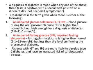 • A diagnosis of diabetes is made when any one of the above
three tests is positive, with a second test positive on a
different day (not needed if symptomatic).
• Pre-diabetes is the term given when there is either of the
following:
1. An impaired glucose tolerance (IGT) test – blood glucose
during the oral glucose tolerance test is higher than
normal but not high enough for a diagnosis of diabetes
(7.8–11.0 mmol/L).
2. An impaired fasting glucose (IFG; impaired fasting
glycaemia) – fasting plasma glucose is higher than normal
(6.1–6.9 mmol/L) but less than the level confirming the
presence of diabetes.
• Patients with IGT and IFG are more likely to develop type
2 diabetes, and have an increased risk of cardiovascular
disease.
 