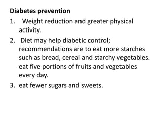 Diabetes prevention
1. Weight reduction and greater physical
activity.
2. Diet may help diabetic control;
recommendations are to eat more starches
such as bread, cereal and starchy vegetables.
eat five portions of fruits and vegetables
every day.
3. eat fewer sugars and sweets.
 