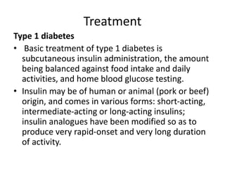 Treatment
Type 1 diabetes
• Basic treatment of type 1 diabetes is
subcutaneous insulin administration, the amount
being balanced against food intake and daily
activities, and home blood glucose testing.
• Insulin may be of human or animal (pork or beef)
origin, and comes in various forms: short-acting,
intermediate-acting or long-acting insulins;
insulin analogues have been modified so as to
produce very rapid-onset and very long duration
of activity.
 