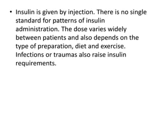 • Insulin is given by injection. There is no single
standard for patterns of insulin
administration. The dose varies widely
between patients and also depends on the
type of preparation, diet and exercise.
Infections or traumas also raise insulin
requirements.
 