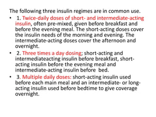 The following three insulin regimes are in common use.
• 1. Twice-daily doses of short- and intermediate-acting
insulin, often pre-mixed, given before breakfast and
before the evening meal. The short-acting doses cover
the insulin needs of the morning and evening. The
intermediate-acting doses cover the afternoon and
overnight.
• 2. Three times a day dosing; short-acting and
intermediateacting insulin before breakfast, short-
acting insulin before the evening meal and
intermediate-acting insulin before bed.
• 3. Multiple daily doses: short-acting insulin used
before each main meal and an intermediate- or long-
acting insulin used before bedtime to give coverage
overnight.
 