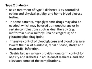Type 2 diabetes
• Basic treatment of type 2 diabetes is by controlled
eating and physical activity, and home blood glucose
testing.
• In some patients, hypoglycaemic drugs may also be
needed, which may be used as monotherapy or in
certain combinations such as dual therapy (e.g.
metformin plus a sulfonylurea or sitagliptin; or a
glitazone plus sitagliptin).
• Intensive control of blood glucose and blood pressure
lowers the risk of blindness, renal disease, stroke and
myocardial infarction.
• Gastric bypass surgery provides long-term control for
obesity and diabetes in adult-onset diabetes, and also
alleviates some of the complications.
 