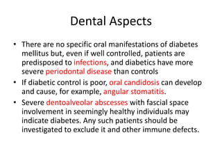 Dental Aspects
• There are no specific oral manifestations of diabetes
mellitus but, even if well controlled, patients are
predisposed to infections, and diabetics have more
severe periodontal disease than controls
• If diabetic control is poor, oral candidosis can develop
and cause, for example, angular stomatitis.
• Severe dentoalveolar abscesses with fascial space
involvement in seemingly healthy individuals may
indicate diabetes. Any such patients should be
investigated to exclude it and other immune defects.
 