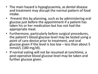 • The main hazard is hypoglycaemia, as dental disease
and treatment may disrupt the normal pattern of food
intake.
• Prevent this by planning, such as by administering oral
glucose just before the appointment if a patient has
taken his or her medication but has not had the
appropriate meal.
• Furthermore, particularly before surgical procedures,
the patient’s blood glucose level may be tested using a
point of care device prior to treatment, and oral
glucose given if the level is too low – less than about 5
mmol/L (180 mg/dl).
• If normal eating will not be resumed at lunchtime, a
post-operative blood glucose level may be taken and
further glucose given.
 