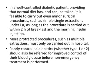 • In a well-controlled diabetic patient, providing
that normal diet has, and can, be taken, it is
feasible to carry out even minor surgical
procedures, such as simple single extractions
under LA, as long as the procedure is carried out
within 2 h of breakfast and the morning insulin
injection.
• More protracted procedures, such as multiple
extractions, must only be carried out in hospital.
• Poorly controlled diabetics (whether type 1 or 2)
should also be referred for improved control of
their blood glucose before non-emergency
treatment is performed.
 