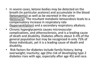 • In severe cases, ketone bodies may be detected on the
breath (in particular acetone) and accumulate in the blood
(ketonaemia) as well as be excreted in the urine
(ketonuria). The resultant metabolic ketoacidosis leads to a
compensatory increase in respiratory rate
(hyperventilation) and a secondary respiratory alkalosis.
• Chronic hyperglycaemia causes microvascular
complications, and atherosclerosis, and is a leading cause
of death and disability. Diabetes affects about 3–4% of the
general population but may be recognized in only 75% of
those individuals, yet it is a leading cause of death and
disability.
• Risk factors for diabetes include family history; being
overweight; inactivity; age (the risk of developing type 2
diabetes rises with age, especially after age 45) and race.
 