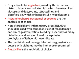 • Drugs should be sugar-free, avoiding those that can
disturb diabetic control: steroids, which increase blood
glucose; and doxycycline, tetracyclines and
ciprofloxacin, which enhance insulin hypoglycaemia.
• Acetaminophen/paracetamol or codeine are the
analgesics of choice.
• Non- steroidal anti-inflammatory drugs (NSAIDs)
should be used with caution in view of renal damage
and risk of gastrointestinal bleeding, especially as many
diabetics are already on low-dose aspirin for
prophylaxis of ischaemic heart disease.
• The dentist should manage infections aggressively, as
people with diabetes may be immunocompromised
• Amoxicillin is the antibiotic of choice.
 