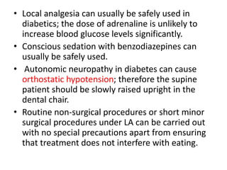 • Local analgesia can usually be safely used in
diabetics; the dose of adrenaline is unlikely to
increase blood glucose levels significantly.
• Conscious sedation with benzodiazepines can
usually be safely used.
• Autonomic neuropathy in diabetes can cause
orthostatic hypotension; therefore the supine
patient should be slowly raised upright in the
dental chair.
• Routine non-surgical procedures or short minor
surgical procedures under LA can be carried out
with no special precautions apart from ensuring
that treatment does not interfere with eating.
 