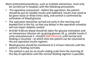More protracted procedures, such as multiple extractions, must only
be carried out in hospital, with the following precautions
• Pre-operative assessment : before the operation, the patient
should be put on soluble insulin and stabilized. Insulin may need to
be given twice or three times daily, and control is confirmed by
estimation of blood glucose
• The operation should be carried out early in the morning and
booked first in the list, so that any delays in the operation schedule
will not impair diabetic control
• At 8.00–9.00 am blood should be taken for glucose estimation and
an intravenous infusion set up giving glucose 10 g, soluble insulin 2
units and potassium 2 mmol/h (GIK infusion), until normal oral
feeding is resumed – at which time the patient can be returned to
the pre-operative insulin regimen
• Blood glucose should be monitored at 2–4-hour intervals until the
patient is feeding normally
• The patient is put on an insulin sliding scale from the morning of
the day of operation until the normal feeding regimen is possible.
 