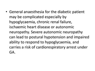 • General anaesthesia for the diabetic patient
may be complicated especially by
hypoglycaemia, chronic renal failure,
ischaemic heart disease or autonomic
neuropathy. Severe autonomic neuropathy
can lead to postural hypotension and impaired
ability to respond to hypoglycaemia, and
carries a risk of cardiorespiratory arrest under
GA.
 