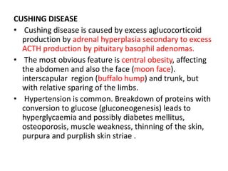 CUSHING DISEASE
• Cushing disease is caused by excess aglucocorticoid
production by adrenal hyperplasia secondary to excess
ACTH production by pituitary basophil adenomas.
• The most obvious feature is central obesity, affecting
the abdomen and also the face (moon face).
interscapular region (buffalo hump) and trunk, but
with relative sparing of the limbs.
• Hypertension is common. Breakdown of proteins with
conversion to glucose (gluconeogenesis) leads to
hyperglycaemia and possibly diabetes mellitus,
osteoporosis, muscle weakness, thinning of the skin,
purpura and purplish skin striae .
 