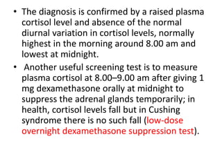 • The diagnosis is confirmed by a raised plasma
cortisol level and absence of the normal
diurnal variation in cortisol levels, normally
highest in the morning around 8.00 am and
lowest at midnight.
• Another useful screening test is to measure
plasma cortisol at 8.00–9.00 am after giving 1
mg dexamethasone orally at midnight to
suppress the adrenal glands temporarily; in
health, cortisol levels fall but in Cushing
syndrome there is no such fall (low-dose
overnight dexamethasone suppression test).
 