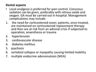 Dental aspects
• Local analgesia is preferred for pain control. Conscious
sedation can be given, preferably with nitrous oxide and
oxygen. GA must be carried out in hospital. Management
complications may include:
1. the need for corticosteroid cover; patients, once treated,
are maintained on corticosteroid replacement therapy
and then are at risk from an adrenal crisis if subjected to
operation, anaesthesia or trauma
2. hypertension
3. cardiovascular disease
4. diabetes mellitus
5. psychosis
6. vertebral collapse or myopathy causing limited mobility
7. multiple endocrine adenomatosis (MEA)
 
