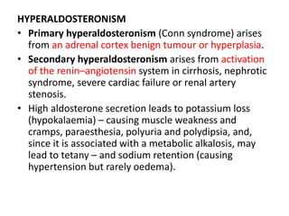 HYPERALDOSTERONISM
• Primary hyperaldosteronism (Conn syndrome) arises
from an adrenal cortex benign tumour or hyperplasia.
• Secondary hyperaldosteronism arises from activation
of the renin–angiotensin system in cirrhosis, nephrotic
syndrome, severe cardiac failure or renal artery
stenosis.
• High aldosterone secretion leads to potassium loss
(hypokalaemia) – causing muscle weakness and
cramps, paraesthesia, polyuria and polydipsia, and,
since it is associated with a metabolic alkalosis, may
lead to tetany – and sodium retention (causing
hypertension but rarely oedema).
 