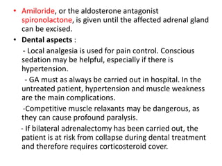 • Amiloride, or the aldosterone antagonist
spironolactone, is given until the affected adrenal gland
can be excised.
• Dental aspects :
- Local analgesia is used for pain control. Conscious
sedation may be helpful, especially if there is
hypertension.
- GA must as always be carried out in hospital. In the
untreated patient, hypertension and muscle weakness
are the main complications.
-Competitive muscle relaxants may be dangerous, as
they can cause profound paralysis.
- If bilateral adrenalectomy has been carried out, the
patient is at risk from collapse during dental treatment
and therefore requires corticosteroid cover.
 