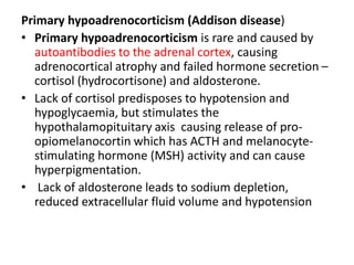 Primary hypoadrenocorticism (Addison disease)
• Primary hypoadrenocorticism is rare and caused by
autoantibodies to the adrenal cortex, causing
adrenocortical atrophy and failed hormone secretion –
cortisol (hydrocortisone) and aldosterone.
• Lack of cortisol predisposes to hypotension and
hypoglycaemia, but stimulates the
hypothalamopituitary axis causing release of pro-
opiomelanocortin which has ACTH and melanocyte-
stimulating hormone (MSH) activity and can cause
hyperpigmentation.
• Lack of aldosterone leads to sodium depletion,
reduced extracellular fluid volume and hypotension
 
