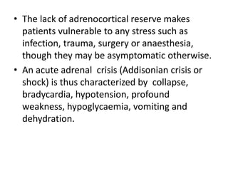 • The lack of adrenocortical reserve makes
patients vulnerable to any stress such as
infection, trauma, surgery or anaesthesia,
though they may be asymptomatic otherwise.
• An acute adrenal crisis (Addisonian crisis or
shock) is thus characterized by collapse,
bradycardia, hypotension, profound
weakness, hypoglycaemia, vomiting and
dehydration.
 
