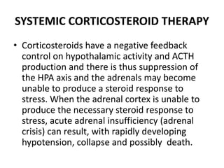SYSTEMIC CORTICOSTEROID THERAPY
• Corticosteroids have a negative feedback
control on hypothalamic activity and ACTH
production and there is thus suppression of
the HPA axis and the adrenals may become
unable to produce a steroid response to
stress. When the adrenal cortex is unable to
produce the necessary steroid response to
stress, acute adrenal insufficiency (adrenal
crisis) can result, with rapidly developing
hypotension, collapse and possibly death.
 