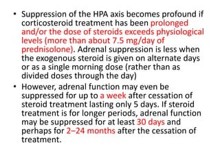 • Suppression of the HPA axis becomes profound if
corticosteroid treatment has been prolonged
and/or the dose of steroids exceeds physiological
levels (more than about 7.5 mg/day of
prednisolone). Adrenal suppression is less when
the exogenous steroid is given on alternate days
or as a single morning dose (rather than as
divided doses through the day)
• However, adrenal function may even be
suppressed for up to a week after cessation of
steroid treatment lasting only 5 days. If steroid
treatment is for longer periods, adrenal function
may be suppressed for at least 30 days and
perhaps for 2–24 months after the cessation of
treatment.
 