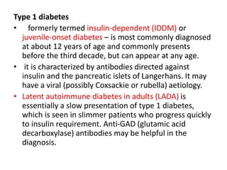 Type 1 diabetes
• formerly termed insulin-dependent (IDDM) or
juvenile-onset diabetes – is most commonly diagnosed
at about 12 years of age and commonly presents
before the third decade, but can appear at any age.
• it is characterized by antibodies directed against
insulin and the pancreatic islets of Langerhans. It may
have a viral (possibly Coxsackie or rubella) aetiology.
• Latent autoimmune diabetes in adults (LADA) is
essentially a slow presentation of type 1 diabetes,
which is seen in slimmer patients who progress quickly
to insulin requirement. Anti-GAD (glutamic acid
decarboxylase) antibodies may be helpful in the
diagnosis.
 