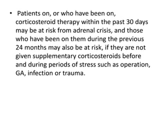 • Patients on, or who have been on,
corticosteroid therapy within the past 30 days
may be at risk from adrenal crisis, and those
who have been on them during the previous
24 months may also be at risk, if they are not
given supplementary corticosteroids before
and during periods of stress such as operation,
GA, infection or trauma.
 