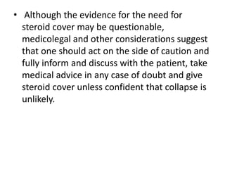 • Although the evidence for the need for
steroid cover may be questionable,
medicolegal and other considerations suggest
that one should act on the side of caution and
fully inform and discuss with the patient, take
medical advice in any case of doubt and give
steroid cover unless confident that collapse is
unlikely.
 