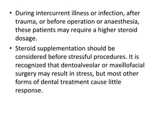 • During intercurrent illness or infection, after
trauma, or before operation or anaesthesia,
these patients may require a higher steroid
dosage.
• Steroid supplementation should be
considered before stressful procedures. It is
recognized that dentoalveolar or maxillofacial
surgery may result in stress, but most other
forms of dental treatment cause little
response.
 