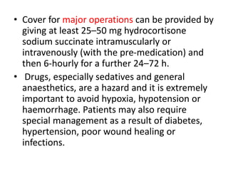 • Cover for major operations can be provided by
giving at least 25–50 mg hydrocortisone
sodium succinate intramuscularly or
intravenously (with the pre-medication) and
then 6-hourly for a further 24–72 h.
• Drugs, especially sedatives and general
anaesthetics, are a hazard and it is extremely
important to avoid hypoxia, hypotension or
haemorrhage. Patients may also require
special management as a result of diabetes,
hypertension, poor wound healing or
infections.
 