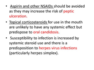 • Aspirin and other NSAIDs should be avoided
as they may increase the risk of peptic
ulceration.
• Topical corticosteroids for use in the mouth
are unlikely to have any systemic effect but
predispose to oral candidosis.
• Susceptibility to infection is increased by
systemic steroid use and there is a
predisposition to herpes virus infections
(particularly herpes simplex).
 