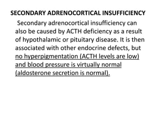 SECONDARY ADRENOCORTICAL INSUFFICIENCY
Secondary adrenocortical insufficiency can
also be caused by ACTH deficiency as a result
of hypothalamic or pituitary disease. It is then
associated with other endocrine defects, but
no hyperpigmentation (ACTH levels are low)
and blood pressure is virtually normal
(aldosterone secretion is normal).
 
