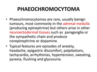 PHAEOCHROMOCYTOMA
• Phaeochromocytomas are rare, usually benign
tumours, most commonly in the adrenal medulla
(producing epinephrine) but others arise in other
neuroectodermal tissues such as paraganglia or
the sympathetic chain and produce
norepinephrine or dopamine.
• Typical features are episodes of anxiety,
headache, epigastric discomfort, palpitations,
tachycardia, arrhythmias, hypertension, sweating,
pyrexia, flushing and glycosuria.
 