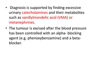 • Diagnosis is supported by finding excessive
urinary catecholamines and their metabolites
such as vanillylmandelic acid (VMA) or
metanephrines.
• The tumour is excised after the blood pressure
has been controlled with an alpha- blocking
agent (e.g. phenoxybenzamine) and a beta-
blocker.
 