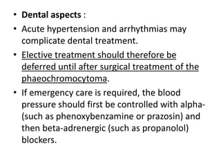 • Dental aspects :
• Acute hypertension and arrhythmias may
complicate dental treatment.
• Elective treatment should therefore be
deferred until after surgical treatment of the
phaeochromocytoma.
• If emergency care is required, the blood
pressure should first be controlled with alpha-
(such as phenoxybenzamine or prazosin) and
then beta-adrenergic (such as propanolol)
blockers.
 
