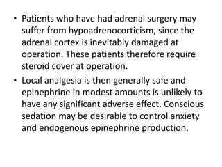 • Patients who have had adrenal surgery may
suffer from hypoadrenocorticism, since the
adrenal cortex is inevitably damaged at
operation. These patients therefore require
steroid cover at operation.
• Local analgesia is then generally safe and
epinephrine in modest amounts is unlikely to
have any significant adverse effect. Conscious
sedation may be desirable to control anxiety
and endogenous epinephrine production.
 