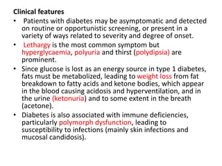 Clinical features
• Patients with diabetes may be asymptomatic and detected
on routine or opportunistic screening, or present in a
variety of ways related to severity and degree of onset.
• Lethargy is the most common symptom but
hyperglycaemia, polyuria and thirst (polydipsia) are
prominent.
• Since glucose is lost as an energy source in type 1 diabetes,
fats must be metabolized, leading to weight loss from fat
breakdown to fatty acids and ketone bodies, which appear
in the blood causing acidosis and hyperventilation, and in
the urine (ketonuria) and to some extent in the breath
(acetone).
• Diabetes is also associated with immune deficiencies,
particularly polymorph dysfunction, leading to
susceptibility to infections (mainly skin infections and
mucosal candidosis).
 
