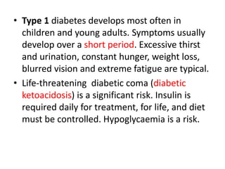 • Type 1 diabetes develops most often in
children and young adults. Symptoms usually
develop over a short period. Excessive thirst
and urination, constant hunger, weight loss,
blurred vision and extreme fatigue are typical.
• Life-threatening diabetic coma (diabetic
ketoacidosis) is a significant risk. Insulin is
required daily for treatment, for life, and diet
must be controlled. Hypoglycaemia is a risk.
 