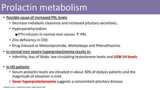 Prolactin metabolism
• Possible cause of increased PRL levels
• Decrease metabolic clearance and increased pituitary secretions..
• Hyperparathyroidism
■PTH infusion in normal men causes ↑ PRL
• Zinc deficiency in CKD.
• Drug induced as Metoclopramide, Methyldopa and Phenothiaizine.
• In normal men severe hyperprolactinemia results in:
• Infertility, loss of libido, low circulating testosterone levels and LOW LH levels
• In HD patients
• Serum prolactin levels are elevated in about 30% of dialysis patients and the
magnitude of elevation is mild.
• Sever hyperprolactenemia suggests a concomitant pituitary disease.
Caticha O et al. J Endocrinol Invest 1996;19:441-448
 