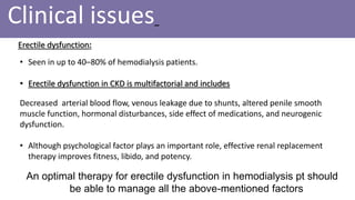 Clinical issues
Erectile dysfunction:
• Seen in up to 40–80% of hemodialysis patients.
• Erectile dysfunction in CKD is multifactorial and includes
Decreased arterial blood flow, venous leakage due to shunts, altered penile smooth
muscle function, hormonal disturbances, side effect of medications, and neurogenic
dysfunction.
• Although psychological factor plays an important role, effective renal replacement
therapy improves fitness, libido, and potency.
An optimal therapy for erectile dysfunction in hemodialysis pt should
be able to manage all the above-mentioned factors
 