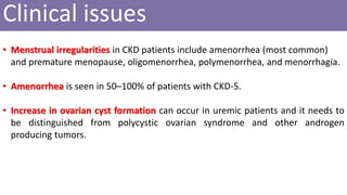 • Menstrual irregularities in CKD patients include amenorrhea (most common)
and premature menopause, oligomenorrhea, polymenorrhea, and menorrhagia.
• Amenorrhea is seen in 50–100% of patients with CKD-5.
• Increase in ovarian cyst formation can occur in uremic patients and it needs to
be distinguished from polycystic ovarian syndrome and other androgen
producing tumors.
Clinical issues
 