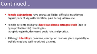 Continued…
• Female CKD patients have decreased libido, difficulty in achieving
orgasm, lack of vaginal lubrication, pain during intercourse.
• Female patients on dialysis have low plasma estrogen levels (due to
hyperprolactinemia) resulting in:-
atrophic vaginitis, decreased pubic hair, and pruritus.
• Although infertility is common, conception can take place especially in
well dialyzed and well-nourished patients.
 