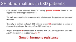 GH abnormalities in CKD patients
• CKD patients have elevated levels of fasting growth hormone which is not
suppressible following glucose infusion.
• The high serum level is due to a combination of decreased degradation and increased
secretion.
• Generally, in children and adult CKD patients, serum GH concentration is normal or
elevated depending on the extent of the GFR impairment.
• Despite elevated GH concentration in patients with CKD, among children with CKD
growth disorders may be observed, why ??
Growth hormone resistance
 