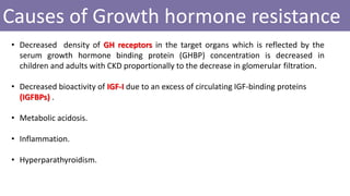 Causes of Growth hormone resistance
• Decreased density of GH receptors in the target organs which is reflected by the
serum growth hormone binding protein (GHBP) concentration is decreased in
children and adults with CKD proportionally to the decrease in glomerular filtration.
• Decreased bioactivity of IGF-I due to an excess of circulating IGF-binding proteins
(IGFBPs) .
• Metabolic acidosis.
• Inflammation.
• Hyperparathyroidism.
 