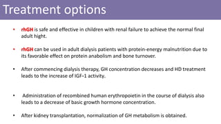 Treatment options
• rhGH is safe and effective in children with renal failure to achieve the normal final
adult hight.
• rhGH can be used in adult dialysis patients with protein-energy malnutrition due to
its favorable effect on protein anabolism and bone turnover.
• After commencing dialysis therapy, GH concentration decreases and HD treatment
leads to the increase of IGF-1 activity.
• Administration of recombined human erythropoietin in the course of dialysis also
leads to a decrease of basic growth hormone concentration.
• After kidney transplantation, normalization of GH metabolism is obtained.
 